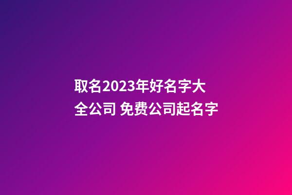 取名2023年好名字大全公司 免费公司起名字